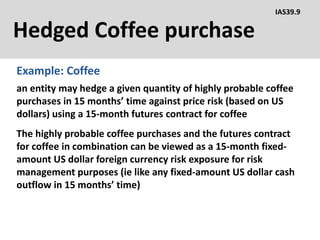 Hedged Coffee purchase
Example: Coffee
IAS39.9
an entity may hedge a given quantity of highly probable coffee
purchases in 15 months’ time against price risk (based on US
dollars) using a 15-month futures contract for coffee
The highly probable coffee purchases and the futures contract
for coffee in combination can be viewed as a 15-month fixed-
amount US dollar foreign currency risk exposure for risk
management purposes (ie like any fixed-amount US dollar cash
outflow in 15 months’ time)
 