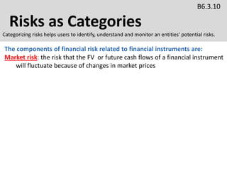 Risks as Categories
B6.3.10
Categorizing risks helps users to identify, understand and monitor an entities' potential risks.
The components of financial risk related to financial instruments are:
Market risk: the risk that the FV or future cash flows of a financial instrument
will fluctuate because of changes in market prices
 
