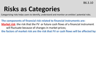 Risks as Categories
B6.3.10
Categorizing risks helps users to identify, understand and monitor an entities' potential risks.
The components of financial risk related to financial instruments are:
Market risk: the risk that the FV or future cash flows of a financial instrument
will fluctuate because of changes in market prices;
the factors of market risk are the risk that FV or cash flows will be affected by:
 