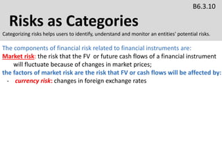 Risks as Categories
B6.3.10
Categorizing risks helps users to identify, understand and monitor an entities' potential risks.
The components of financial risk related to financial instruments are:
Market risk: the risk that the FV or future cash flows of a financial instrument
will fluctuate because of changes in market prices;
the factors of market risk are the risk that FV or cash flows will be affected by:
- currency risk: changes in foreign exchange rates
 