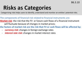 Risks as Categories
B6.3.10
Categorizing risks helps users to identify, understand and monitor an entities' potential risks.
The components of financial risk related to financial instruments are:
Market risk: the risk that the FV or future cash flows of a financial instrument
will fluctuate because of changes in market prices;
the factors of market risk are the risk that FV or cash flows will be affected by:
- currency risk: changes in foreign exchange rates
- interest rate risk: changes in market interest rates
 