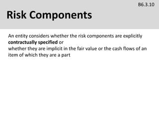 Risk Components
B6.3.10
An entity considers whether the risk components are explicitly
contractually specified or
whether they are implicit in the fair value or the cash flows of an
item of which they are a part
 