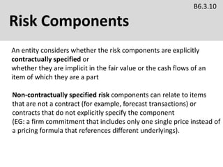 Risk Components
B6.3.10
An entity considers whether the risk components are explicitly
contractually specified or
whether they are implicit in the fair value or the cash flows of an
item of which they are a part
Non-contractually specified risk components can relate to items
that are not a contract (for example, forecast transactions) or
contracts that do not explicitly specify the component
(EG: a firm commitment that includes only one single price instead of
a pricing formula that references different underlyings).
 