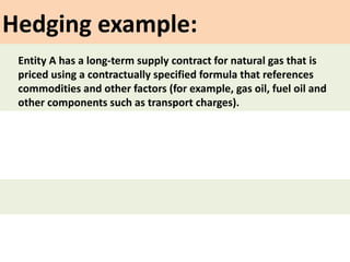 Hedging example:
Entity A has a long-term supply contract for natural gas that is
priced using a contractually specified formula that references
commodities and other factors (for example, gas oil, fuel oil and
other components such as transport charges).
 