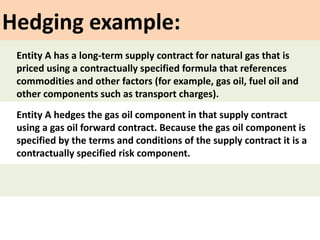 Hedging example:
Entity A hedges the gas oil component in that supply contract
using a gas oil forward contract. Because the gas oil component is
specified by the terms and conditions of the supply contract it is a
contractually specified risk component.
Entity A has a long-term supply contract for natural gas that is
priced using a contractually specified formula that references
commodities and other factors (for example, gas oil, fuel oil and
other components such as transport charges).
 