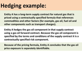 Hedging example:
Entity A hedges the gas oil component in that supply contract
using a gas oil forward contract. Because the gas oil component is
specified by the terms and conditions of the supply contract it is a
contractually specified risk component.
Entity A has a long-term supply contract for natural gas that is
priced using a contractually specified formula that references
commodities and other factors (for example, gas oil, fuel oil and
other components such as transport charges).
Because of the pricing formula, Entity A concludes that the gas oil
price exposure is separately identifiable.
 