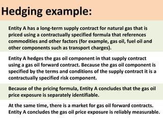 Hedging example:
Entity A hedges the gas oil component in that supply contract
using a gas oil forward contract. Because the gas oil component is
specified by the terms and conditions of the supply contract it is a
contractually specified risk component.
At the same time, there is a market for gas oil forward contracts.
Entity A concludes the gas oil price exposure is reliably measurable.
Entity A has a long-term supply contract for natural gas that is
priced using a contractually specified formula that references
commodities and other factors (for example, gas oil, fuel oil and
other components such as transport charges).
Because of the pricing formula, Entity A concludes that the gas oil
price exposure is separately identifiable.
 