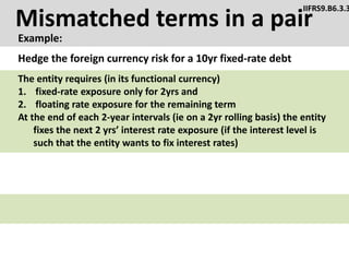 Mismatched terms in a pair
Example:
IIFRS9.B6.3.3
Hedge the foreign currency risk for a 10yr fixed-rate debt
The entity requires (in its functional currency)
1. fixed-rate exposure only for 2yrs and
2. floating rate exposure for the remaining term
At the end of each 2-year intervals (ie on a 2yr rolling basis) the entity
fixes the next 2 yrs’ interest rate exposure (if the interest level is
such that the entity wants to fix interest rates)
 