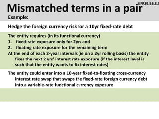 Mismatched terms in a pair
Example:
IIFRS9.B6.3.3
The entity could enter into a 10-year fixed-to-floating cross-currency
interest rate swap that swaps the fixed-rate foreign currency debt
into a variable-rate functional currency exposure
Hedge the foreign currency risk for a 10yr fixed-rate debt
The entity requires (in its functional currency)
1. fixed-rate exposure only for 2yrs and
2. floating rate exposure for the remaining term
At the end of each 2-year intervals (ie on a 2yr rolling basis) the entity
fixes the next 2 yrs’ interest rate exposure (if the interest level is
such that the entity wants to fix interest rates)
 