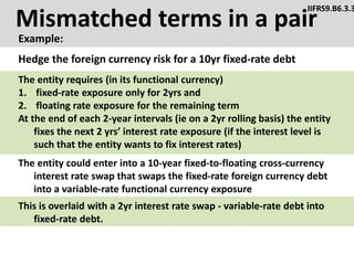 Mismatched terms in a pair
Example:
IIFRS9.B6.3.3
The entity could enter into a 10-year fixed-to-floating cross-currency
interest rate swap that swaps the fixed-rate foreign currency debt
into a variable-rate functional currency exposure
Hedge the foreign currency risk for a 10yr fixed-rate debt
The entity requires (in its functional currency)
1. fixed-rate exposure only for 2yrs and
2. floating rate exposure for the remaining term
At the end of each 2-year intervals (ie on a 2yr rolling basis) the entity
fixes the next 2 yrs’ interest rate exposure (if the interest level is
such that the entity wants to fix interest rates)
This is overlaid with a 2yr interest rate swap - variable-rate debt into
fixed-rate debt.
 
