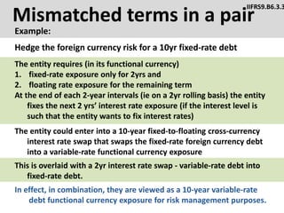 Mismatched terms in a pair
Example:
IIFRS9.B6.3.3
The entity could enter into a 10-year fixed-to-floating cross-currency
interest rate swap that swaps the fixed-rate foreign currency debt
into a variable-rate functional currency exposure
Hedge the foreign currency risk for a 10yr fixed-rate debt
The entity requires (in its functional currency)
1. fixed-rate exposure only for 2yrs and
2. floating rate exposure for the remaining term
At the end of each 2-year intervals (ie on a 2yr rolling basis) the entity
fixes the next 2 yrs’ interest rate exposure (if the interest level is
such that the entity wants to fix interest rates)
This is overlaid with a 2yr interest rate swap - variable-rate debt into
fixed-rate debt.
In effect, in combination, they are viewed as a 10-year variable-rate
debt functional currency exposure for risk management purposes.
 