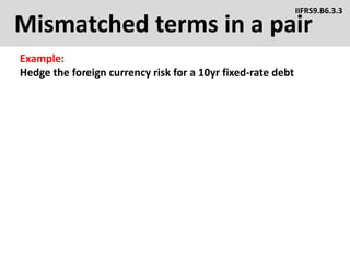 Mismatched terms in a pair
Example:
Hedge the foreign currency risk for a 10yr fixed-rate debt
IIFRS9.B6.3.3
 