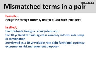 Mismatched terms in a pair
Example:
Hedge the foreign currency risk for a 10yr fixed-rate debt
IIFRS9.B6.3.3
In effect,
the fixed-rate foreign currency debt and
the 10-yr fixed-to-floating cross-currency interest rate swap
in combination
are viewed as a 10-yr variable-rate debt functional currency
exposure for risk management purposes.
 