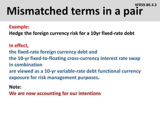Mismatched terms in a pair
Example:
Hedge the foreign currency risk for a 10yr fixed-rate debt
IIFRS9.B6.3.3
In effect,
the fixed-rate foreign currency debt and
the 10-yr fixed-to-floating cross-currency interest rate swap
in combination
are viewed as a 10-yr variable-rate debt functional currency
exposure for risk management purposes.
Note:
We are now accounting for our intentions
 