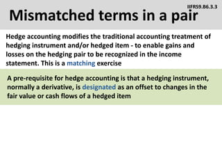 Mismatched terms in a pair
Hedge accounting modifies the traditional accounting treatment of
hedging instrument and/or hedged item - to enable gains and
losses on the hedging pair to be recognized in the income
statement. This is a matching exercise
IIFRS9.B6.3.3
A pre-requisite for hedge accounting is that a hedging instrument,
normally a derivative, is designated as an offset to changes in the
fair value or cash flows of a hedged item
 