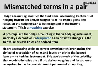 Mismatched terms in a pair
Hedge accounting modifies the traditional accounting treatment of
hedging instrument and/or hedged item - to enable gains and
losses on the hedging pair to be recognized in the income
statement. This is a matching exercise
IIFRS9.B6.3.3
Hedge accounting seeks to correct any mismatch by changing the
timing of recognition of gains and losses on either the hedged
item or the hedging instrument. This avoids much of the volatility
that would otherwise arise if the derivative gains and losses were
recognized in the income statement per normal accounting
A pre-requisite for hedge accounting is that a hedging instrument,
normally a derivative, is designated as an offset to changes in the
fair value or cash flows of a hedged item
 