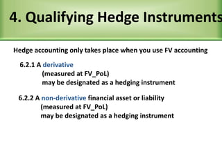 4. Qualifying Hedge Instruments
Hedge accounting only takes place when you use FV accounting
6.2.1 A derivative
(measured at FV_PoL)
may be designated as a hedging instrument
6.2.2 A non-derivative financial asset or liability
(measured at FV_PoL)
may be designated as a hedging instrument
 