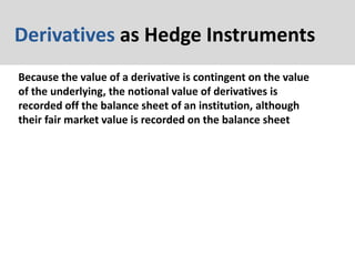 Derivatives as Hedge Instruments
Because the value of a derivative is contingent on the value
of the underlying, the notional value of derivatives is
recorded off the balance sheet of an institution, although
their fair market value is recorded on the balance sheet
 