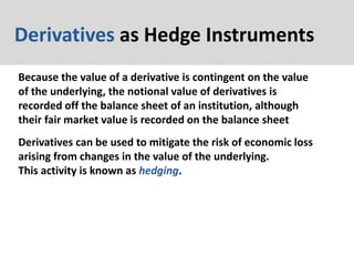Derivatives as Hedge Instruments
Because the value of a derivative is contingent on the value
of the underlying, the notional value of derivatives is
recorded off the balance sheet of an institution, although
their fair market value is recorded on the balance sheet
Derivatives can be used to mitigate the risk of economic loss
arising from changes in the value of the underlying.
This activity is known as hedging.
 