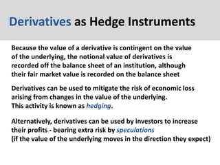 Derivatives as Hedge Instruments
Because the value of a derivative is contingent on the value
of the underlying, the notional value of derivatives is
recorded off the balance sheet of an institution, although
their fair market value is recorded on the balance sheet
Derivatives can be used to mitigate the risk of economic loss
arising from changes in the value of the underlying.
This activity is known as hedging.
Alternatively, derivatives can be used by investors to increase
their profits - bearing extra risk by speculations
(if the value of the underlying moves in the direction they expect)
 