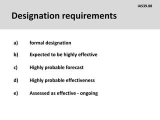 Designation requirements
a) formal designation
IAS39.88
b) Expected to be highly effective
c) Highly probable forecast
d) Highly probable effectiveness
e) Assessed as effective - ongoing
 