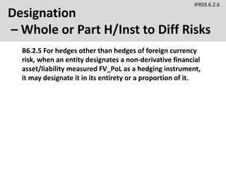 Designation
– Whole or Part H/Inst to Diff Risks
B6.2.5 For hedges other than hedges of foreign currency
risk, when an entity designates a non-derivative financial
asset/liability measured FV_PoL as a hedging instrument,
it may designate it in its entirety or a proportion of it.
IFRS9.6.2.6
 