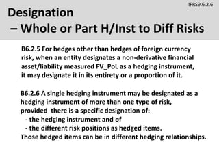 Designation
– Whole or Part H/Inst to Diff Risks
B6.2.5 For hedges other than hedges of foreign currency
risk, when an entity designates a non-derivative financial
asset/liability measured FV_PoL as a hedging instrument,
it may designate it in its entirety or a proportion of it.
IFRS9.6.2.6
B6.2.6 A single hedging instrument may be designated as a
hedging instrument of more than one type of risk,
provided there is a specific designation of:
- the hedging instrument and of
- the different risk positions as hedged items.
Those hedged items can be in different hedging relationships.
 