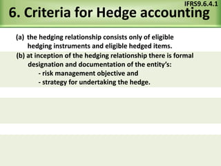 6. Criteria for Hedge accounting
(a) the hedging relationship consists only of eligible
hedging instruments and eligible hedged items.
IFRS9.6.4.1
(b) at inception of the hedging relationship there is formal
designation and documentation of the entity’s:
- risk management objective and
- strategy for undertaking the hedge.
 