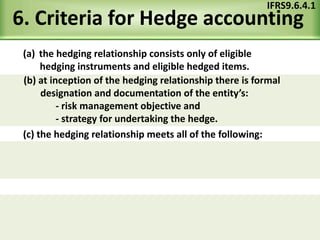 6. Criteria for Hedge accounting
(a) the hedging relationship consists only of eligible
hedging instruments and eligible hedged items.
IFRS9.6.4.1
(c) the hedging relationship meets all of the following:
(b) at inception of the hedging relationship there is formal
designation and documentation of the entity’s:
- risk management objective and
- strategy for undertaking the hedge.
 