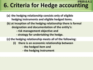 6. Criteria for Hedge accounting
(a) the hedging relationship consists only of eligible
hedging instruments and eligible hedged items.
IFRS9.6.4.1
(c) the hedging relationship meets all of the following:
(b) at inception of the hedging relationship there is formal
designation and documentation of the entity’s:
- risk management objective and
- strategy for undertaking the hedge.
(i) there is an economic relationship between
- the hedged item and
- the hedging instrument
 