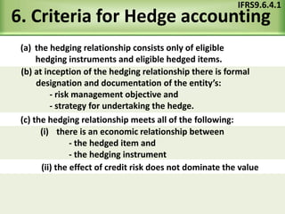 6. Criteria for Hedge accounting
(a) the hedging relationship consists only of eligible
hedging instruments and eligible hedged items.
IFRS9.6.4.1
(c) the hedging relationship meets all of the following:
(ii) the effect of credit risk does not dominate the value
(b) at inception of the hedging relationship there is formal
designation and documentation of the entity’s:
- risk management objective and
- strategy for undertaking the hedge.
(i) there is an economic relationship between
- the hedged item and
- the hedging instrument
 