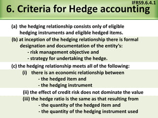 6. Criteria for Hedge accounting
(a) the hedging relationship consists only of eligible
hedging instruments and eligible hedged items.
IFRS9.6.4.1
(c) the hedging relationship meets all of the following:
(ii) the effect of credit risk does not dominate the value
(b) at inception of the hedging relationship there is formal
designation and documentation of the entity’s:
- risk management objective and
- strategy for undertaking the hedge.
(i) there is an economic relationship between
- the hedged item and
- the hedging instrument
(iii) the hedge ratio is the same as that resulting from
- the quantity of the hedged item and
- the quantity of the hedging instrument used
 