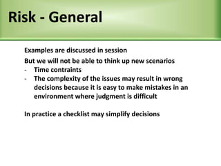 Risk - General
Examples are discussed in session
But we will not be able to think up new scenarios
- Time contraints
- The complexity of the issues may result in wrong
decisions because it is easy to make mistakes in an
environment where judgment is difficult
In practice a checklist may simplify decisions
 