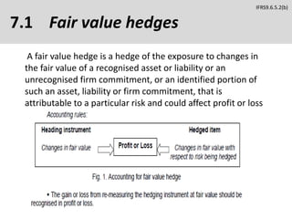 7.1 Fair value hedges
A fair value hedge is a hedge of the exposure to changes in
the fair value of a recognised asset or liability or an
unrecognised firm commitment, or an identified portion of
such an asset, liability or firm commitment, that is
attributable to a particular risk and could affect profit or loss
IFRS9.6.5.2(b)
 