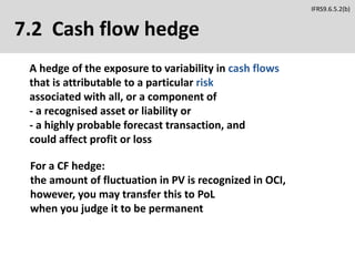 7.2 Cash flow hedge
A hedge of the exposure to variability in cash flows
that is attributable to a particular risk
associated with all, or a component of
- a recognised asset or liability or
- a highly probable forecast transaction, and
could affect profit or loss
For a CF hedge:
the amount of fluctuation in PV is recognized in OCI,
however, you may transfer this to PoL
when you judge it to be permanent
IFRS9.6.5.2(b)
 