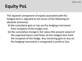 Equity PoL
The separate component of equity associated with the
hedged item is adjusted to the lesser of the following (in
absolute amounts):
(i) the cumulative gain or loss on the hedging instrument
from inception of the hedge; and
(ii) the cumulative change in fair value (the present value) of
the expected future cash flows on the hedged item from
the inception of the hedge. Any remaining gain or loss on
the hedging instrument is recognized in profit or loss.
IFRS9.6.5.2(b)
 