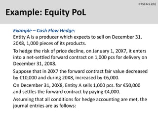 Example: Equity PoL
Example – Cash Flow Hedge:
Entity A is a producer which expects to sell on December 31,
20X8, 1,000 pieces of its products.
To hedge the risk of price decline, on January 1, 20X7, it enters
into a net-settled forward contract on 1,000 pcs for delivery on
December 31, 20X8.
Suppose that in 20X7 the forward contract fair value decreased
by €10,000 and during 20X8, increased by €6,000.
On December 31, 20X8, Entity A sells 1,000 pcs. for €50,000
and settles the forward contract by paying €4,000.
Assuming that all conditions for hedge accounting are met, the
journal entries are as follows:
IFRS9.6.5.2(b)
 