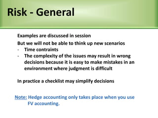 Risk - General
Examples are discussed in session
But we will not be able to think up new scenarios
- Time contraints
- The complexity of the issues may result in wrong
decisions because it is easy to make mistakes in an
environment where judgment is difficult
In practice a checklist may simplify decisions
Note: Hedge accounting only takes place when you use
FV accounting.
 