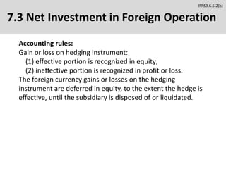 7.3 Net Investment in Foreign Operation
Accounting rules:
Gain or loss on hedging instrument:
(1) effective portion is recognized in equity;
(2) ineffective portion is recognized in profit or loss.
The foreign currency gains or losses on the hedging
instrument are deferred in equity, to the extent the hedge is
effective, until the subsidiary is disposed of or liquidated.
IFRS9.6.5.2(b)
 