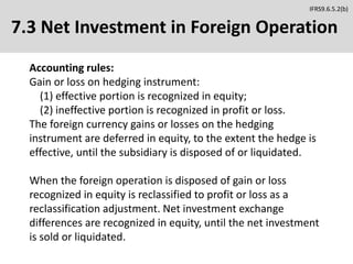 7.3 Net Investment in Foreign Operation
Accounting rules:
Gain or loss on hedging instrument:
(1) effective portion is recognized in equity;
(2) ineffective portion is recognized in profit or loss.
The foreign currency gains or losses on the hedging
instrument are deferred in equity, to the extent the hedge is
effective, until the subsidiary is disposed of or liquidated.
When the foreign operation is disposed of gain or loss
recognized in equity is reclassified to profit or loss as a
reclassification adjustment. Net investment exchange
differences are recognized in equity, until the net investment
is sold or liquidated.
IFRS9.6.5.2(b)
 