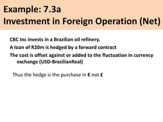 Example: 7.3a
Investment in Foreign Operation (Net)
CBC Inc invests in a Brazilian oil refinery.
A loan of R20m is hedged by a forward contract
The cost is offset against or added to the fluctuation in currency
exchange (USD-BrazilianReal)
Thus the hedge is the purchase in € not £
 
