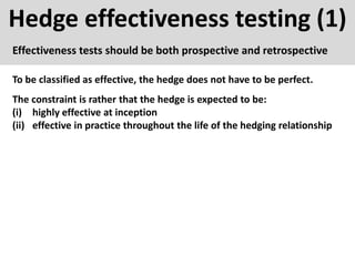 Hedge effectiveness testing (1)
Effectiveness tests should be both prospective and retrospective
To be classified as effective, the hedge does not have to be perfect.
The constraint is rather that the hedge is expected to be:
(i) highly effective at inception
(ii) effective in practice throughout the life of the hedging relationship
 