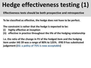 Hedge effectiveness testing (1)
Effectiveness tests should be both prospective and retrospective
To be classified as effective, the hedge does not have to be perfect.
The constraint is rather that the hedge is expected to be:
(i) highly effective at inception
(ii) effective in practice throughout the life of the hedging relationship
i.e. the ratio of the change in FV of the hedged item and the hedging
item under IAS 39 was a range of 80% to 125%. IFRS 9 has substituted
judgement (EG: a policy of 75% is now acceptable)
 