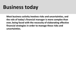Business today
Most business activity involves risks and uncertainties, and
the role of today's financial manager is more complex than
ever, being faced with the necessity of elaborating effective
financial strategies in order to manage these risks and
uncertainties.
 