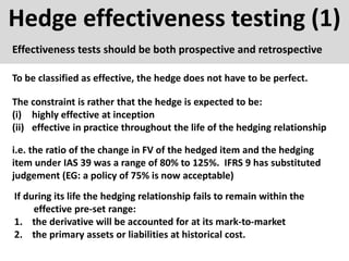 Hedge effectiveness testing (1)
Effectiveness tests should be both prospective and retrospective
To be classified as effective, the hedge does not have to be perfect.
The constraint is rather that the hedge is expected to be:
(i) highly effective at inception
(ii) effective in practice throughout the life of the hedging relationship
i.e. the ratio of the change in FV of the hedged item and the hedging
item under IAS 39 was a range of 80% to 125%. IFRS 9 has substituted
judgement (EG: a policy of 75% is now acceptable)
If during its life the hedging relationship fails to remain within the
effective pre-set range:
1. the derivative will be accounted for at its mark-to-market
2. the primary assets or liabilities at historical cost.
 