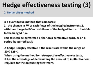 Hedge effectiveness testing (3)
is a quantitative method that compares:
1. the change in FV or cash flows of the hedging instrument 2.
with the change in FV or cash flows of the hedged item attributable
to the hedged risk.
2. Dollar offset method
This test can be performed either on a cumulative basis, or on a
period-by-period basis
A hedge is highly effective if the results are within the range of
80%-125%.
When using the method for retrospective effectiveness tests,
it has the advantage of determining the amount of ineffectiveness
required for the accounting treatment.
 