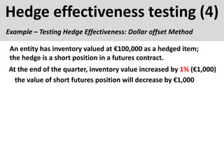 Hedge effectiveness testing (4)
Example – Testing Hedge Effectiveness: Dollar offset Method
At the end of the quarter, inventory value increased by 1% (€1,000)
An entity has inventory valued at €100,000 as a hedged item;
the hedge is a short position in a futures contract.
the value of short futures position will decrease by €1,000
 