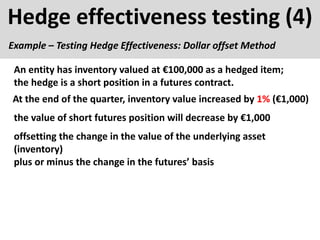 Hedge effectiveness testing (4)
Example – Testing Hedge Effectiveness: Dollar offset Method
At the end of the quarter, inventory value increased by 1% (€1,000)
An entity has inventory valued at €100,000 as a hedged item;
the hedge is a short position in a futures contract.
the value of short futures position will decrease by €1,000
offsetting the change in the value of the underlying asset
(inventory)
plus or minus the change in the futures’ basis
 