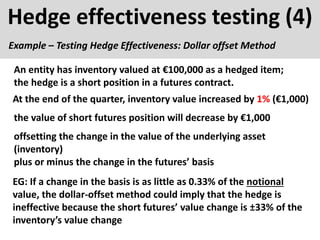 Hedge effectiveness testing (4)
Example – Testing Hedge Effectiveness: Dollar offset Method
EG: If a change in the basis is as little as 0.33% of the notional
value, the dollar-offset method could imply that the hedge is
ineffective because the short futures’ value change is ±33% of the
inventory’s value change
At the end of the quarter, inventory value increased by 1% (€1,000)
An entity has inventory valued at €100,000 as a hedged item;
the hedge is a short position in a futures contract.
the value of short futures position will decrease by €1,000
offsetting the change in the value of the underlying asset
(inventory)
plus or minus the change in the futures’ basis
 