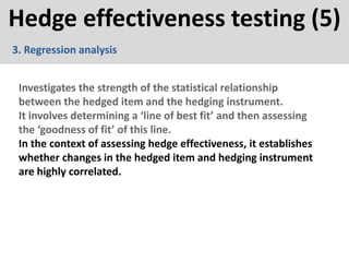Hedge effectiveness testing (5)
3. Regression analysis
Investigates the strength of the statistical relationship
between the hedged item and the hedging instrument.
It involves determining a ‘line of best fit’ and then assessing
the ‘goodness of fit’ of this line.
In the context of assessing hedge effectiveness, it establishes
whether changes in the hedged item and hedging instrument
are highly correlated.
 